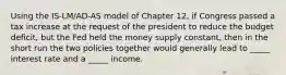 Using the IS-LM/AD-AS model of Chapter 12, if Congress passed a tax increase at the request of the president to reduce the budget deficit, but the Fed held the money supply constant, then in the short run the two policies together would generally lead to _____ interest rate and a _____ income.