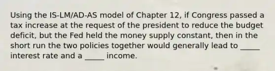 Using the IS-LM/AD-AS model of Chapter 12, if Congress passed a tax increase at the request of the president to reduce the budget deficit, but the Fed held the money supply constant, then in the short run the two policies together would generally lead to _____ interest rate and a _____ income.