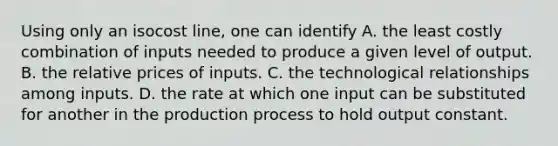 Using only an isocost line, one can identify A. the least costly combination of inputs needed to produce a given level of output. B. the relative prices of inputs. C. the technological relationships among inputs. D. the rate at which one input can be substituted for another in the production process to hold output constant.