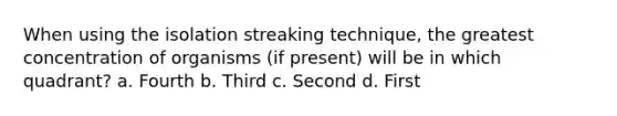 When using the isolation streaking technique, the greatest concentration of organisms (if present) will be in which quadrant? a. Fourth b. Third c. Second d. First