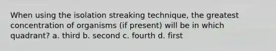 When using the isolation streaking technique, the greatest concentration of organisms (if present) will be in which quadrant? a. third b. second c. fourth d. first