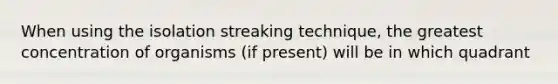 When using the isolation streaking technique, the greatest concentration of organisms (if present) will be in which quadrant
