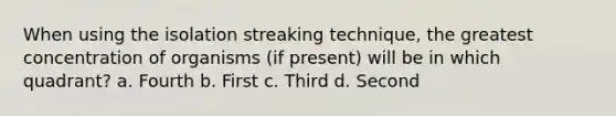 When using the isolation streaking technique, the greatest concentration of organisms (if present) will be in which quadrant? a. Fourth b. First c. Third d. Second