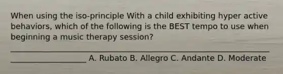 When using the iso-principle With a child exhibiting hyper active behaviors, which of the following is the BEST tempo to use when beginning a music therapy session? ____________________________________________________________________________________ A. Rubato B. Allegro C. Andante D. Moderate