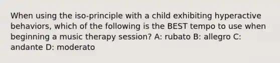 When using the iso-principle with a child exhibiting hyperactive behaviors, which of the following is the BEST tempo to use when beginning a music therapy session? A: rubato B: allegro C: andante D: moderato