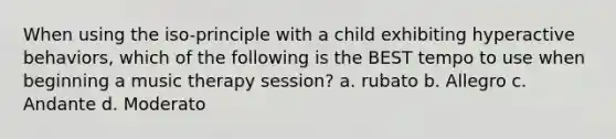 When using the iso-principle with a child exhibiting hyperactive behaviors, which of the following is the BEST tempo to use when beginning a music therapy session? a. rubato b. Allegro c. Andante d. Moderato