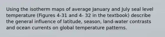 Using the isotherm maps of average January and July seal level temperature (Figures 4‐31 and 4‐ 32 in the textbook) describe the general influence of latitude, season, land‐water contrasts and ocean currents on global temperature patterns.