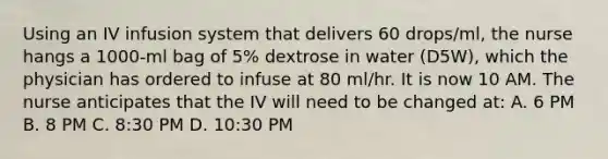 Using an IV infusion system that delivers 60 drops/ml, the nurse hangs a 1000-ml bag of 5% dextrose in water (D5W), which the physician has ordered to infuse at 80 ml/hr. It is now 10 AM. The nurse anticipates that the IV will need to be changed at: A. 6 PM B. 8 PM C. 8:30 PM D. 10:30 PM