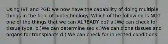 Using IVF and PGD we now have the capability of doing multiple things in the field of biotechnology. Which of the following is NOT one of the things that we can ALREADY do? a.)We can check for tissue type. b.)We can determine sex c.)We can clone tissues and organs for transplants d.) We can check for inherited conditions