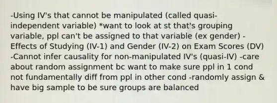 -Using IV's that cannot be manipulated (called quasi-independent variable) *want to look at st that's grouping variable, ppl can't be assigned to that variable (ex gender) -Effects of Studying (IV-1) and Gender (IV-2) on Exam Scores (DV) -Cannot infer causality for non-manipulated IV's (quasi-IV) -care about random assignment bc want to make sure ppl in 1 cond not fundamentally diff from ppl in other cond -randomly assign & have big sample to be sure groups are balanced