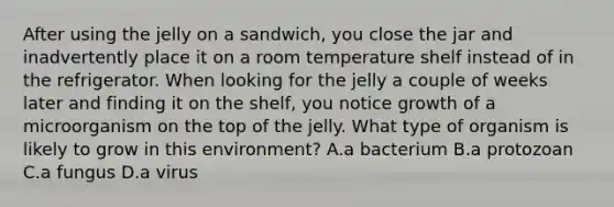 After using the jelly on a sandwich, you close the jar and inadvertently place it on a room temperature shelf instead of in the refrigerator. When looking for the jelly a couple of weeks later and finding it on the shelf, you notice growth of a microorganism on the top of the jelly. What type of organism is likely to grow in this environment? A.a bacterium B.a protozoan C.a fungus D.a virus