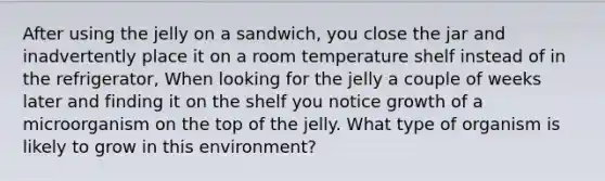 After using the jelly on a sandwich, you close the jar and inadvertently place it on a room temperature shelf instead of in the refrigerator, When looking for the jelly a couple of weeks later and finding it on the shelf you notice growth of a microorganism on the top of the jelly. What type of organism is likely to grow in this environment?