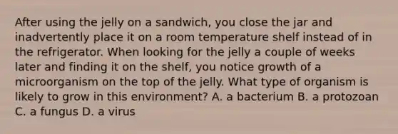 After using the jelly on a sandwich, you close the jar and inadvertently place it on a room temperature shelf instead of in the refrigerator. When looking for the jelly a couple of weeks later and finding it on the shelf, you notice growth of a microorganism on the top of the jelly. What type of organism is likely to grow in this environment? A. a bacterium B. a protozoan C. a fungus D. a virus