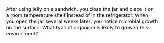 After using jelly on a sandwich, you close the jar and place it on a room temperature shelf instead of in the refrigerator. When you open the jar several weeks later, you notice microbial growth on the surface. What type of organism is likely to grow in this environment?