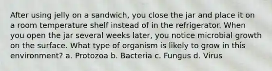 After using jelly on a sandwich, you close the jar and place it on a room temperature shelf instead of in the refrigerator. When you open the jar several weeks later, you notice microbial growth on the surface. What type of organism is likely to grow in this environment? a. Protozoa b. Bacteria c. Fungus d. Virus