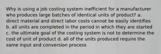 Why is using a job costing system inefficient for a manufacturer who produces large batches of identical units of product? a. direct material and direct labor costs cannot be easily identifies b. all units are completed in the period in which they are started c. the ultimate goal of the costing system is not to determine the cost of unit of product d. all of the units produced require the same input and conversion process