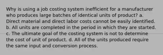 Why is using a job costing system inefficient for a manufacturer who produces large batches of identical units of product? a. Direct material and direct labor costs cannot be easily identified. b. All units are completed in the period in which they are started. c. The ultimate goal of the costing system is not to determine the cost of unit of product. d. All of the units produced require the same input and conversion process.