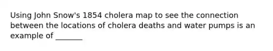 Using John Snow's 1854 cholera map to see the connection between the locations of cholera deaths and water pumps is an example of _______