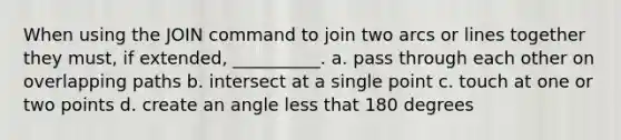 When using the JOIN command to join two arcs or lines together they must, if extended, __________. a. pass through each other on overlapping paths b. intersect at a single point c. touch at one or two points d. create an angle less that 180 degrees