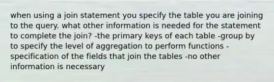 when using a join statement you specify the table you are joining to the query. what other information is needed for the statement to complete the join? -the primary keys of each table -group by to specify the level of aggregation to perform functions -specification of the fields that join the tables -no other information is necessary