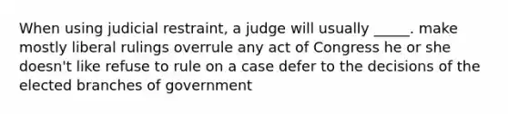 When using judicial restraint, a judge will usually _____. make mostly liberal rulings overrule any act of Congress he or she doesn't like refuse to rule on a case defer to the decisions of the elected branches of government