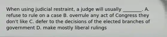 When using judicial restraint, a judge will usually ________. A. refuse to rule on a case B. overrule any act of Congress they don't like C. defer to the decisions of the elected branches of government D. make mostly liberal rulings