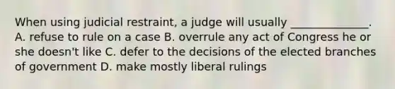 When using judicial restraint, a judge will usually ______________. A. refuse to rule on a case B. overrule any act of Congress he or she doesn't like C. defer to the decisions of the elected branches of government D. make mostly liberal rulings