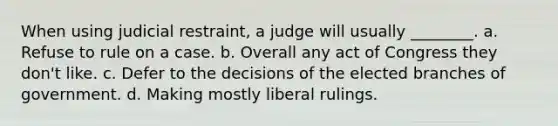 When using judicial restraint, a judge will usually ________. a. Refuse to rule on a case. b. Overall any act of Congress they don't like. c. Defer to the decisions of the elected branches of government. d. Making mostly liberal rulings.