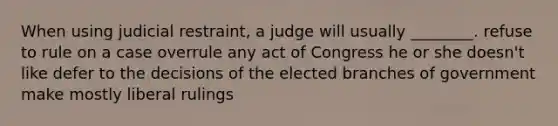 When using judicial restraint, a judge will usually ________. refuse to rule on a case overrule any act of Congress he or she doesn't like defer to the decisions of the elected branches of government make mostly liberal rulings