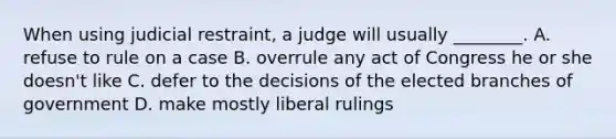 When using judicial restraint, a judge will usually ________. A. refuse to rule on a case B. overrule any act of Congress he or she doesn't like C. defer to the decisions of the elected branches of government D. make mostly liberal rulings