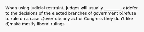 When using judicial restraint, judges will usually ________. a)defer to the decisions of the elected branches of government b)refuse to rule on a case c)overrule any act of Congress they don't like d)make mostly liberal rulings