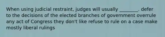 When using judicial restraint, judges will usually ________. defer to the decisions of the elected branches of government overrule any act of Congress they don't like refuse to rule on a case make mostly liberal rulings