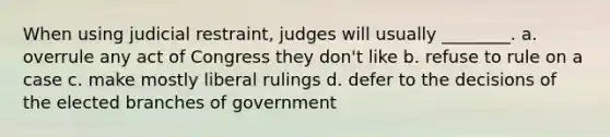 When using judicial restraint, judges will usually ________. a. overrule any act of Congress they don't like b. refuse to rule on a case c. make mostly liberal rulings d. defer to the decisions of the elected branches of government