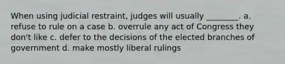 When using judicial restraint, judges will usually ________. a. refuse to rule on a case b. overrule any act of Congress they don't like c. defer to the decisions of the elected branches of government d. make mostly liberal rulings