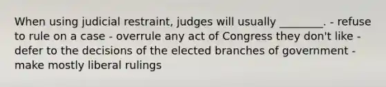 When using judicial restraint, judges will usually ________. - refuse to rule on a case - overrule any act of Congress they don't like - defer to the decisions of the elected branches of government - make mostly liberal rulings