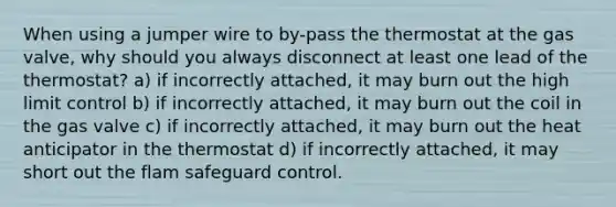 When using a jumper wire to by-pass the thermostat at the gas valve, why should you always disconnect at least one lead of the thermostat? a) if incorrectly attached, it may burn out the high limit control b) if incorrectly attached, it may burn out the coil in the gas valve c) if incorrectly attached, it may burn out the heat anticipator in the thermostat d) if incorrectly attached, it may short out the flam safeguard control.