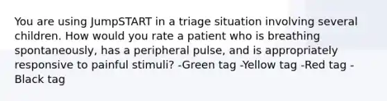 You are using JumpSTART in a triage situation involving several children. How would you rate a patient who is breathing spontaneously, has a peripheral pulse, and is appropriately responsive to painful stimuli? -Green tag -Yellow tag -Red tag -Black tag