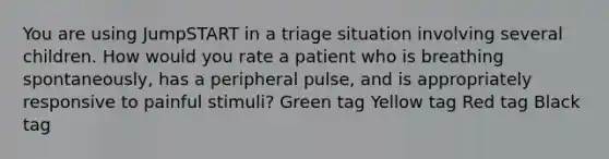 You are using JumpSTART in a triage situation involving several children. How would you rate a patient who is breathing spontaneously, has a peripheral pulse, and is appropriately responsive to painful stimuli? Green tag Yellow tag Red tag Black tag