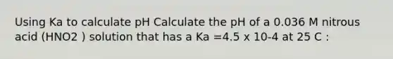 Using Ka to calculate pH Calculate the pH of a 0.036 M nitrous acid (HNO2 ) solution that has a Ka =4.5 x 10-4 at 25 C :