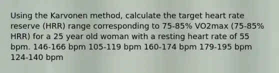 Using the Karvonen method, calculate the target heart rate reserve (HRR) range corresponding to 75-85% VO2max (75-85% HRR) for a 25 year old woman with a resting heart rate of 55 bpm. 146-166 bpm 105-119 bpm 160-174 bpm 179-195 bpm 124-140 bpm