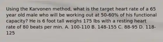 Using the Karvonen method, what is the target heart rate of a 65 year old male who will be working out at 50-60% of his functional capacity? He is 6 foot tall weighs 175 lbs with a resting heart rate of 80 beats per min. A. 100-110 B. 148-155 C. 88-95 D. 118-125