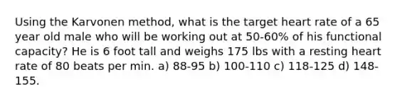 Using the Karvonen method, what is the target heart rate of a 65 year old male who will be working out at 50-60% of his functional capacity? He is 6 foot tall and weighs 175 lbs with a resting heart rate of 80 beats per min. a) 88-95 b) 100-110 c) 118-125 d) 148-155.