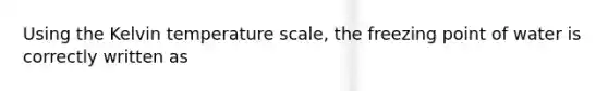 Using the Kelvin temperature scale, the freezing point of water is correctly written as