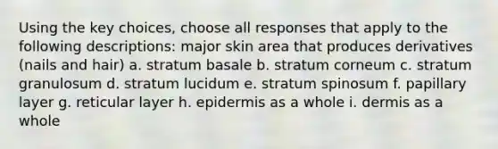 Using the key choices, choose all responses that apply to the following descriptions: major skin area that produces derivatives (nails and hair) a. stratum basale b. stratum corneum c. stratum granulosum d. stratum lucidum e. stratum spinosum f. papillary layer g. reticular layer h. epidermis as a whole i. dermis as a whole