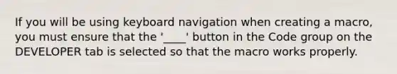 If you will be using keyboard navigation when creating a macro, you must ensure that the '____' button in the Code group on the DEVELOPER tab is selected so that the macro works properly.