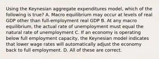 Using the Keynesian aggregate expenditures model, which of the following is true? A. Macro equilibrium may occur at levels of real GDP other than full-employment real GDP B. At any macro equilibrium, the actual rate of unemployment must equal the natural rate of unemployment C. If an economy is operating below full employment capacity, the Keynesian model indicates that lower wage rates will automatically adjust the economy back to full employment. D. All of these are correct.