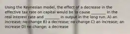 Using the Keynesian model, the effect of a decrease in the effective tax rate on capital would be to cause ________ in the real interest rate and ________ in output in the long run. A) an increase; no change B) a decrease; no change C) an increase; an increase D) no change; a decrease