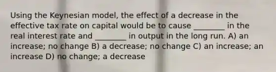 Using the Keynesian model, the effect of a decrease in the effective tax rate on capital would be to cause ________ in the real interest rate and ________ in output in the long run. A) an increase; no change B) a decrease; no change C) an increase; an increase D) no change; a decrease