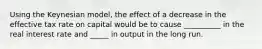 Using the Keynesian model, the effect of a decrease in the effective tax rate on capital would be to cause __________ in the real interest rate and _____ in output in the long run.