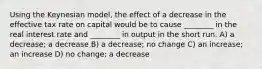 Using the Keynesian model, the effect of a decrease in the effective tax rate on capital would be to cause ________ in the real interest rate and ________ in output in the short run. A) a decrease; a decrease B) a decrease; no change C) an increase; an increase D) no change; a decrease